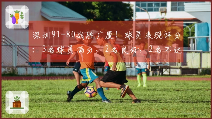 深圳91-80战胜广厦！球员表现评分：3名球员满分，2名良好，2名不达标