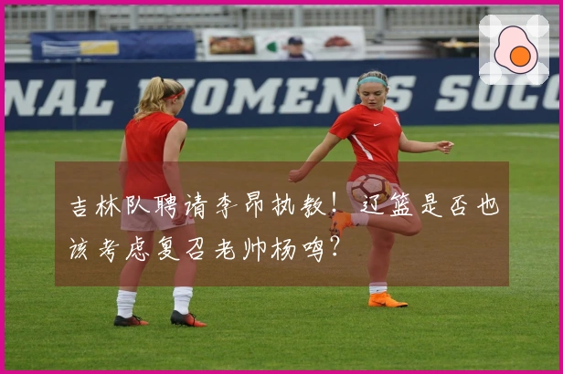 吉林队聘请李昂执教！辽篮是否也该考虑复召老帅杨鸣？